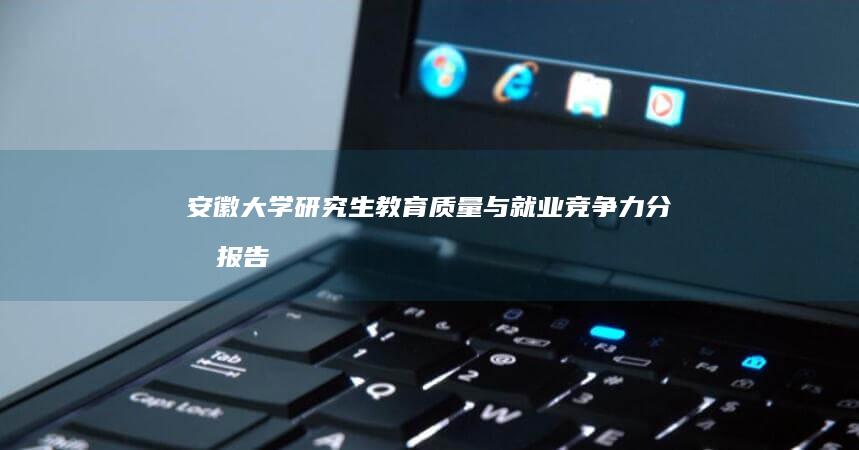 安徽大学研究生教育质量与就业竞争力分析报告